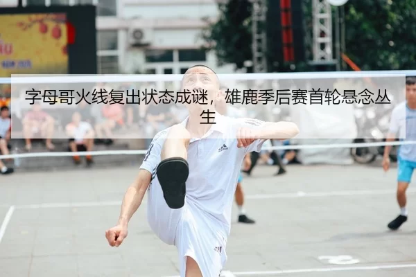 字母哥火线复出状态成谜，雄鹿季后赛首轮悬念丛生