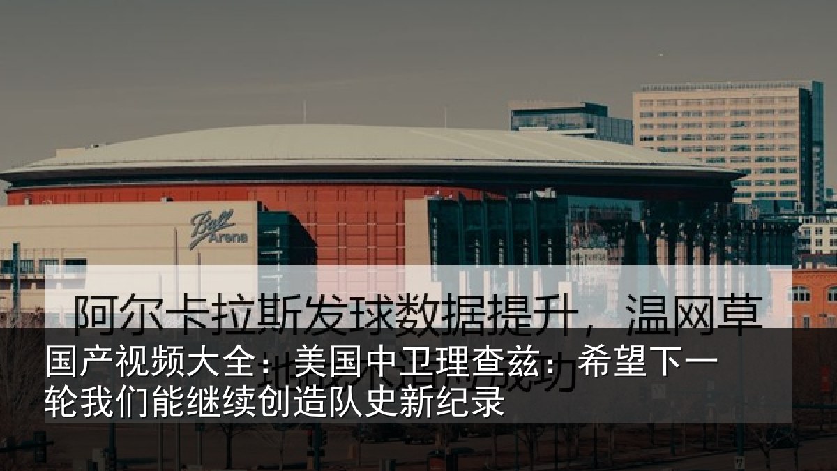 国产视频大全：美国中卫理查兹：希望下一相关情况队史新纪录