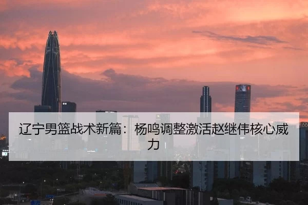 辽宁男篮战术新篇：杨鸣调整激活赵继伟核心威力