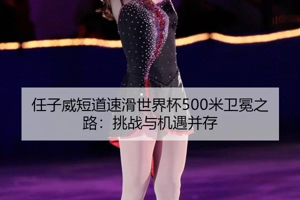 任子威短道速滑世界杯500米卫冕之路：挑战与机遇并存