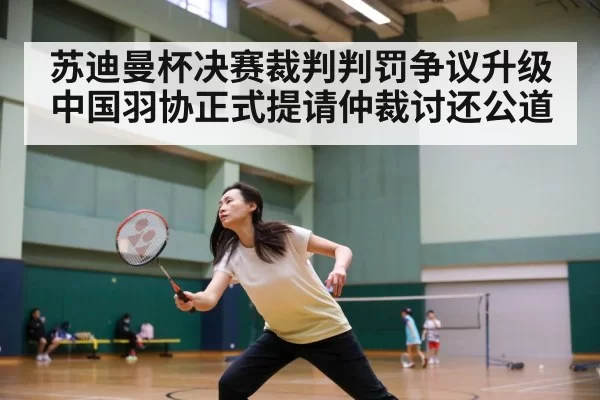 苏迪曼杯决赛裁判判罚争议升级 中国羽协正式提请仲裁讨还公道