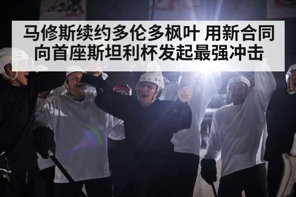 马修斯续约多伦多枫叶 用新合同向首座斯坦利杯发起最强冲击
