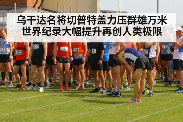 乌干达名将切普特盖力压群雄万米世界纪录大幅提升再创人类极限