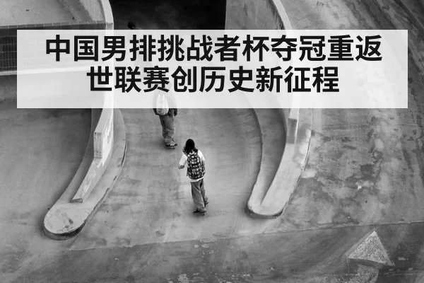中国男排挑战者杯夺冠重返世联赛创历史新征程